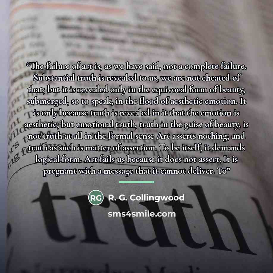 “The failure of art is, as we have said, not a complete failure. Substantial truth is revealed to us, we are not cheated of that; but it is revealed only in the equivocal form of beauty, submerged, so to speak, in the flood of aesthetic emotion. It is only because truth is revealed in it that the…” quote by R. G. Collingwood