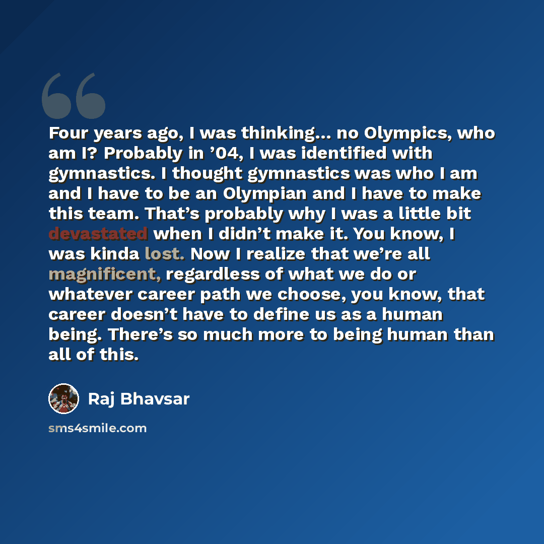 “Four years ago, I was thinking… no Olympics, who am I? Probably in ’04, I was identified with gymnastics. I thought gymnastics was who I am and I have to be an Olympian and I have to make this team. That’s probably why I was a little bit devastated when I didn’t make it. You know, I was kinda…” quote by Raj Bhavsar