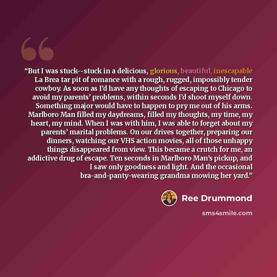 “But I was stuck--stuck in a delicious, glorious, beautiful, inescapable La Brea tar pit of romance with a rough, rugged, impossibly tender cowboy. As soon as I’d have any thoughts of escaping to Chicago to avoid my parents’ problems, within seconds I’d shoot myself down. Something major would have…” quote by Ree Drummond