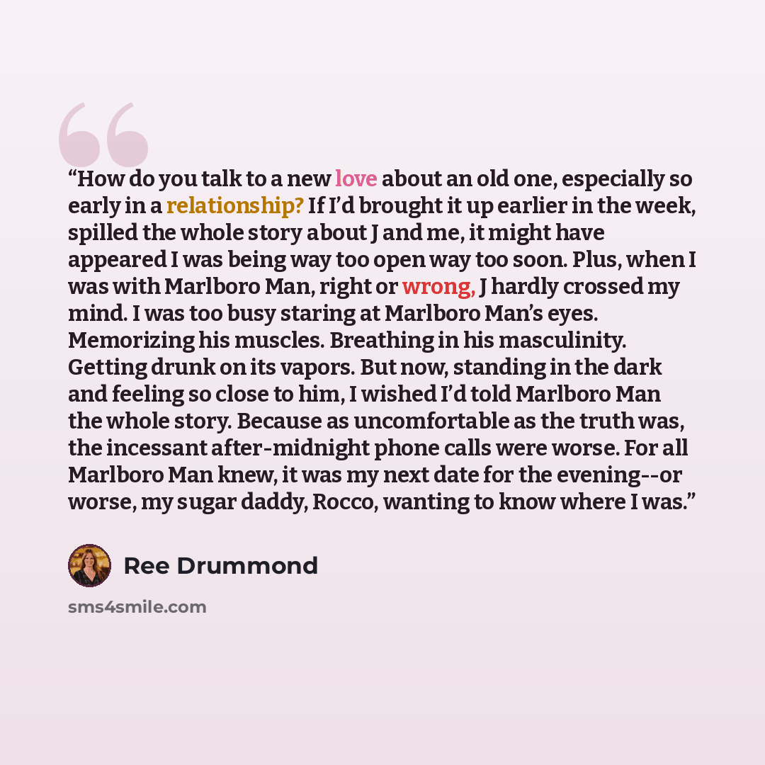 “How do you talk to a new love about an old one, especially so early in a relationship? If I’d brought it up earlier in the week, spilled the whole story about J and me, it might have appeared I was being way too open way too soon. Plus, when I was with Marlboro Man, right or wrong, J hardly…” quote by Ree Drummond