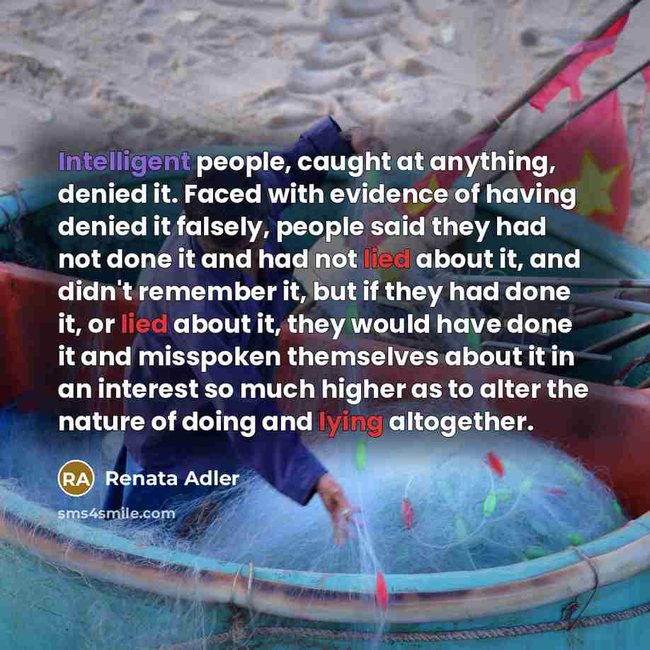 “Intelligent people, caught at anything, denied it. Faced with evidence of having denied it falsely, people said they had not done it and had not lied about it, and didn't remember it, but if they had done it, or lied about it, they would have done it and misspoken themselves about it in an…” quote by Renata Adler
