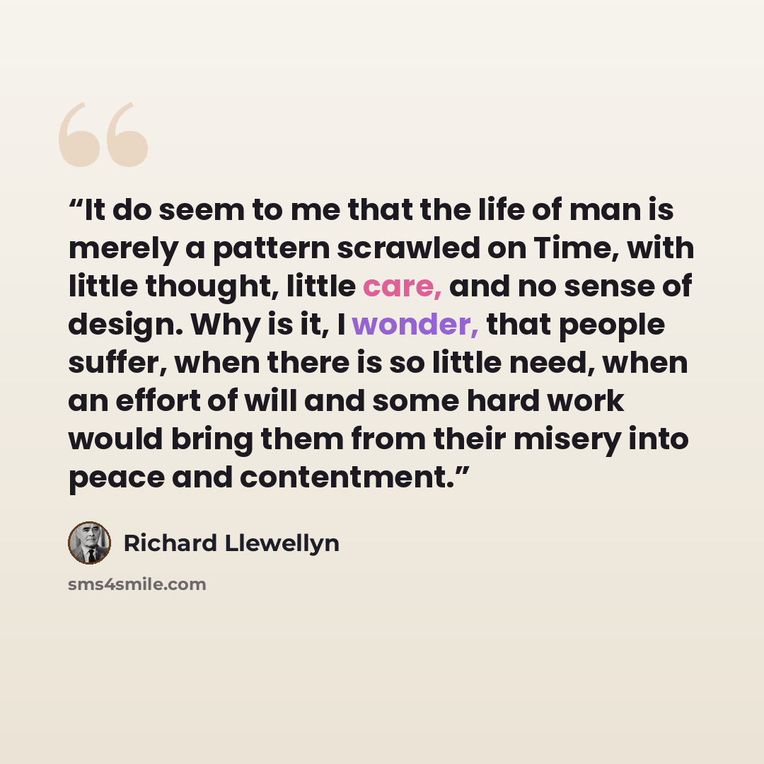 “It do seem to me that the life of man is merely a pattern scrawled on Time, with little thought, little care, and no sense of design. Why is it, I wonder, that people suffer, when there is so little need, when an effort of will and some hard work would bring them from their misery into peace and…” quote by Richard Llewellyn