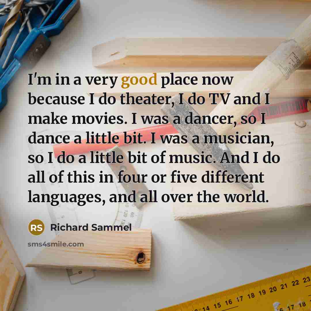 “I'm in a very good place now because I do theater, I do TV and I make movies. I was a dancer, so I dance a little bit. I was a musician, so I do a little bit of music. And I do all of this in four or five different languages, and all over the world.” quote by Richard Sammel