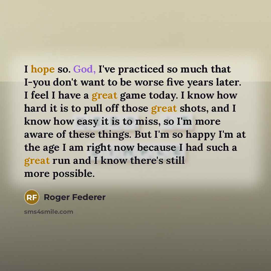 “I hope so. God, I've practiced so much that I-you don't want to be worse five years later. I feel I have a great game today. I know how hard it is to pull off those great shots, and I know how easy it is to miss, so I'm more aware of these things. But I'm so happy I'm at the age I am right now…” quote by Roger Federer