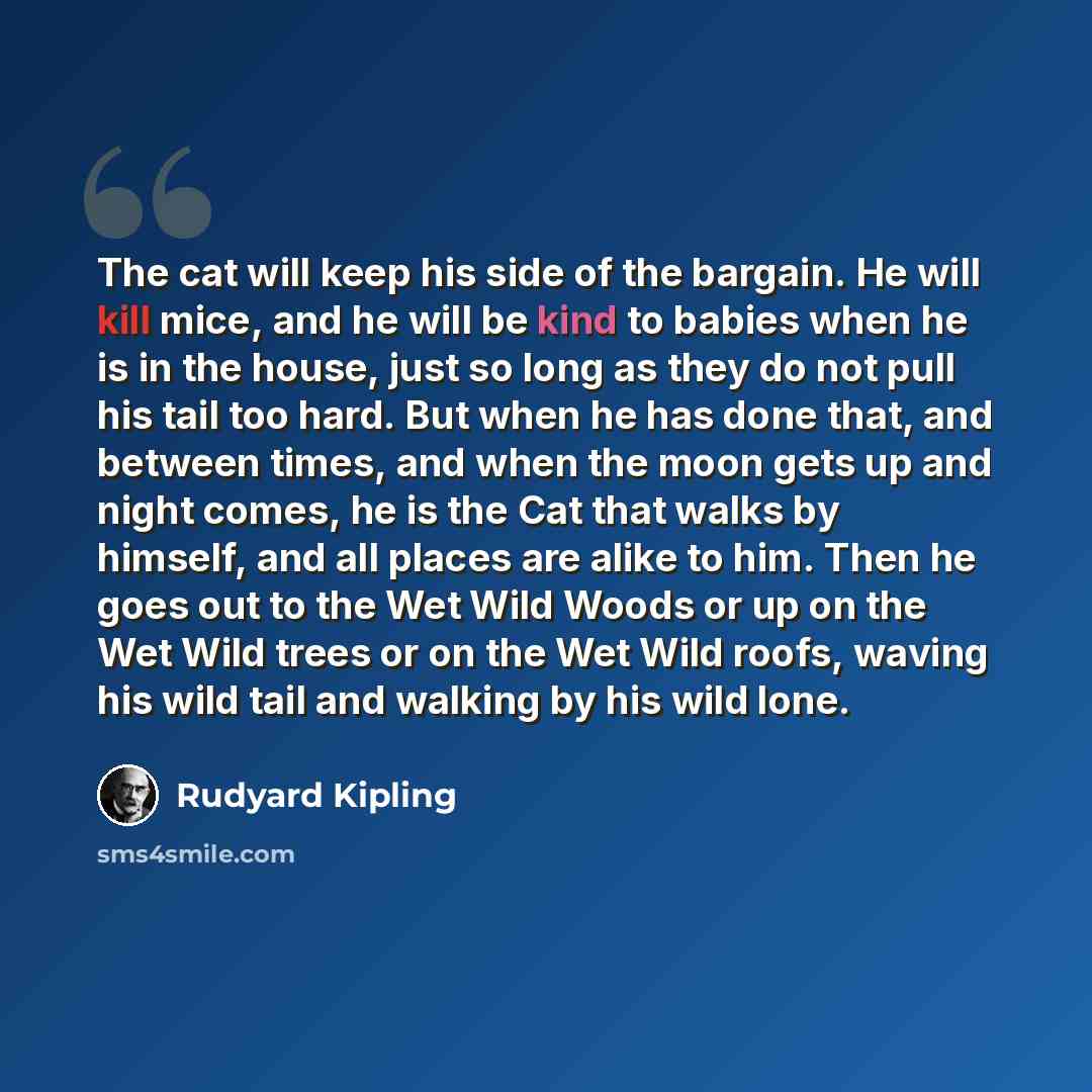 “The cat will keep his side of the bargain. He will kill mice, and he will be kind to babies when he is in the house, just so long as they do not pull his tail too hard. But when he has done that, and between times, and when the moon gets up and night comes, he is the Cat that walks by himself, and…” quote by Rudyard Kipling