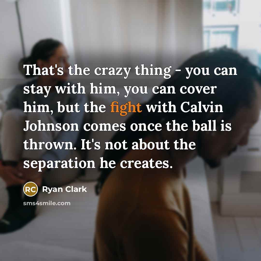 “That's the crazy thing - you can stay with him, you can cover him, but the fight with Calvin Johnson comes once the ball is thrown. It's not about the separation he creates.” quote by Ryan Clark