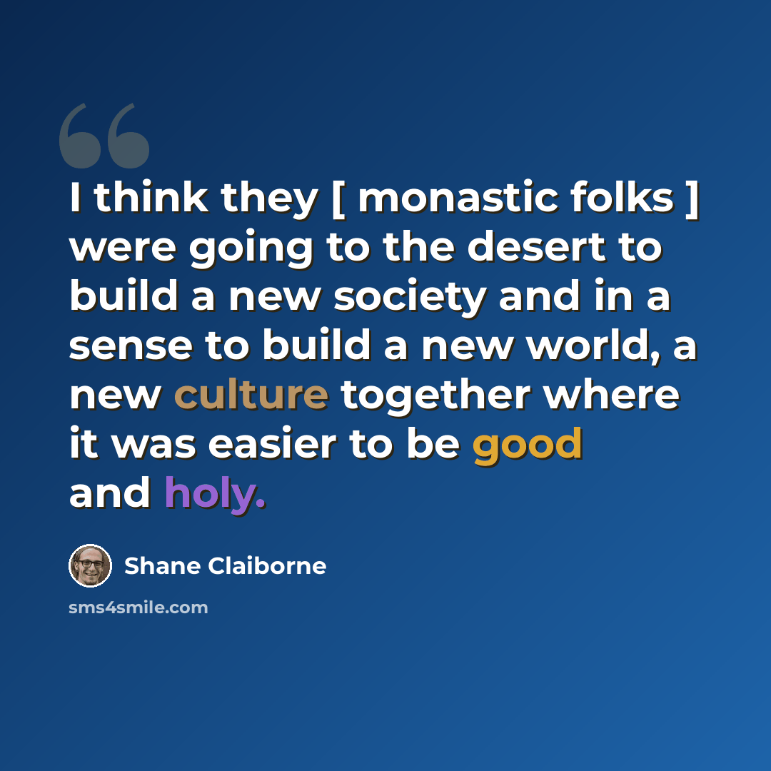 “I think they [ monastic folks ] were going to the desert to build a new society and in a sense to build a new world, a new culture together where it was easier to be good and holy.” quote by Shane Claiborne