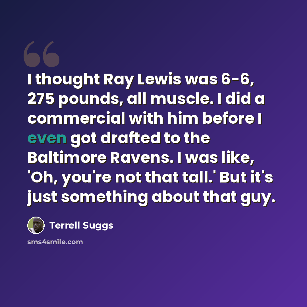 “I thought Ray Lewis was 6-6, 275 pounds, all muscle. I did a commercial with him before I even got drafted to the Baltimore Ravens. I was like, 'Oh, you're not that tall.' But it's just something about that guy.” quote by Terrell Suggs