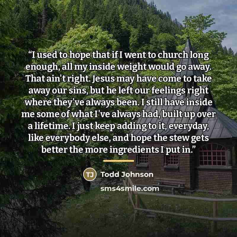 “I used to hope that if I went to church long enough, all my inside weight would go away. That ain't right. Jesus may have come to take away our sins, but he left our feelings right where they've always been. I still have inside me some of what I've always had, built up over a lifetime. I just keep…” quote by Todd Johnson