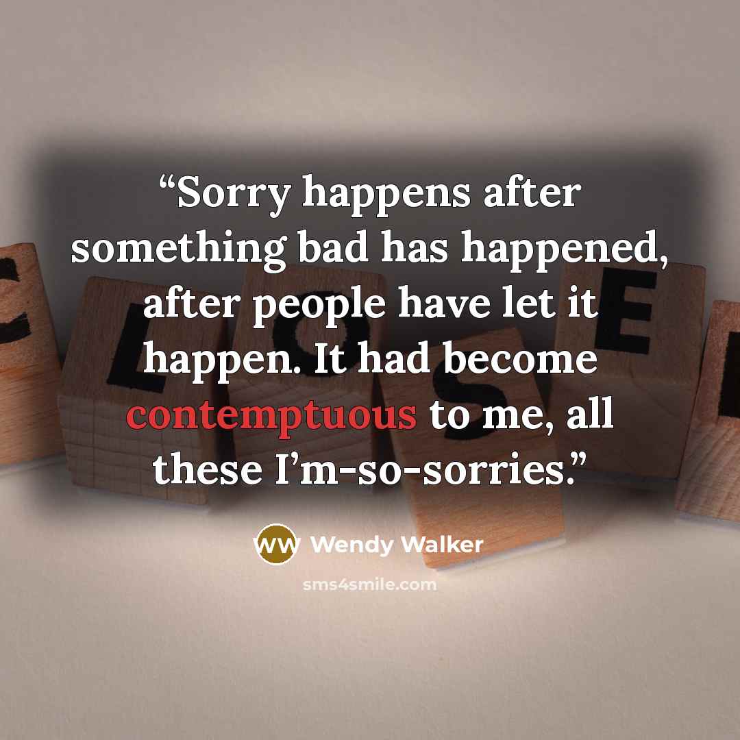“Sorry happens after something bad has happened, after people have let it happen. It had become contemptuous to me, all these I’m-so-sorries.” quote by Wendy Walker