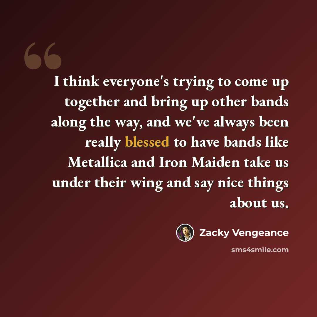 “I think everyone's trying to come up together and bring up other bands along the way, and we've always been really blessed to have bands like Metallica and Iron Maiden take us under their wing and say nice things about us.” quote by Zacky Vengeance