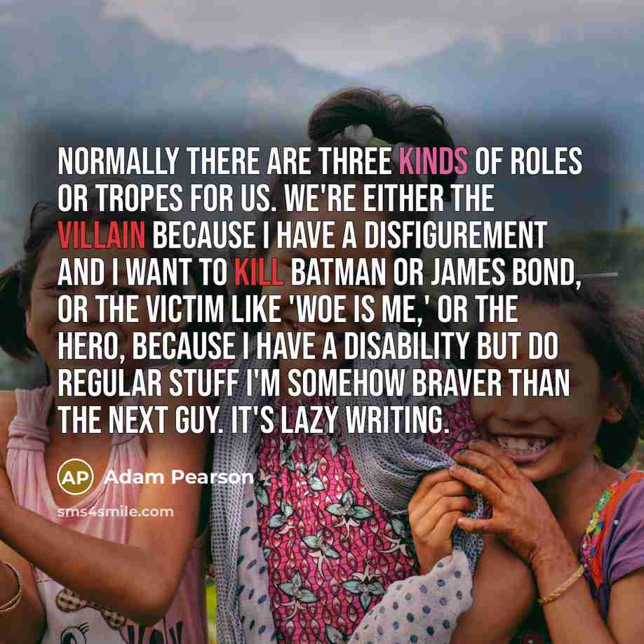 “Normally there are three kinds of roles or tropes for us. We're either the villain because I have a disfigurement and I want to kill Batman or James Bond, or the victim like 'woe is me,' or the hero, because I have a disability but do regular stuff I'm somehow braver than the next guy. It's lazy…” quote by Adam Pearson