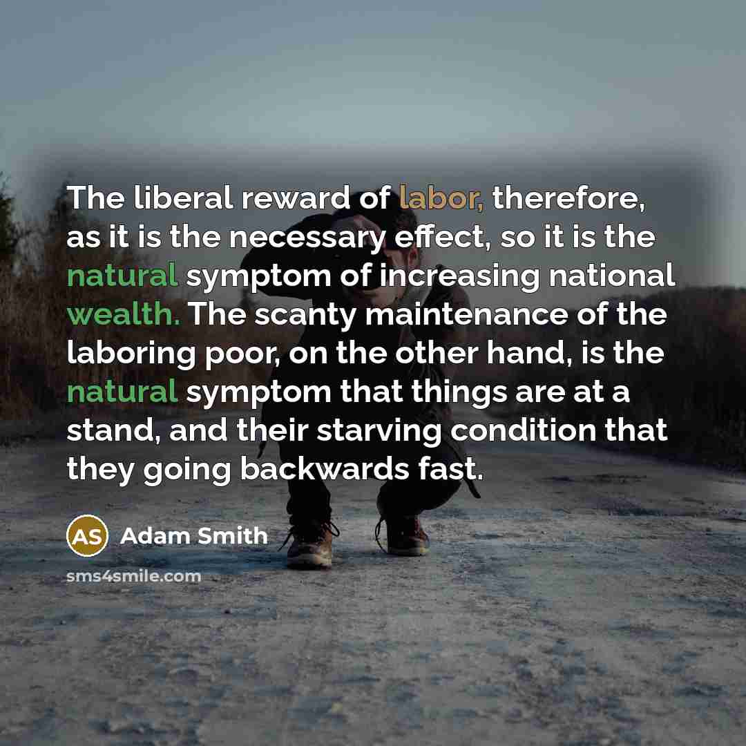 “The liberal reward of labor, therefore, as it is the necessary effect, so it is the natural symptom of increasing national wealth. The scanty maintenance of the laboring poor, on the other hand, is the natural symptom that things are at a stand, and their starving condition that they going…” quote by Adam Smith