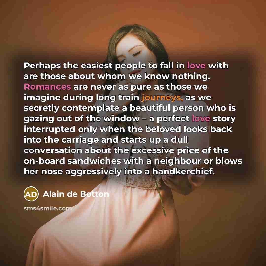 “Perhaps the easiest people to fall in love with are those about whom we know nothing. Romances are never as pure as those we imagine during long train journeys, as we secretly contemplate a beautiful person who is gazing out of the window – a perfect love story interrupted only when the beloved…” quote by Alain de Botton