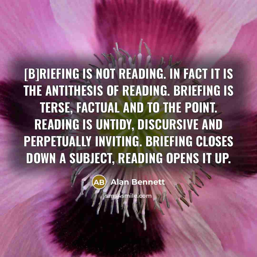 “[B]riefing is not reading. In fact it is the antithesis of reading. Briefing is terse, factual and to the point. Reading is untidy, discursive and perpetually inviting. Briefing closes down a subject, reading opens it up.” quote by Alan Bennett