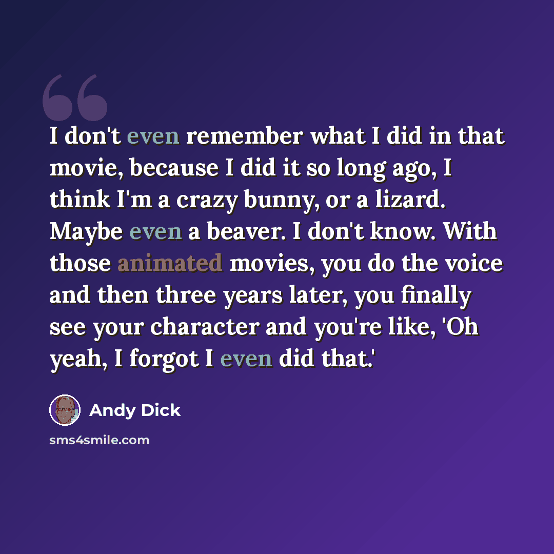 “I don't even remember what I did in that movie, because I did it so long ago, I think I'm a crazy bunny, or a lizard. Maybe even a beaver. I don't know. With those animated movies, you do the voice and then three years later, you finally see your character and you're like, 'Oh yeah, I forgot I…” quote by Andy Dick