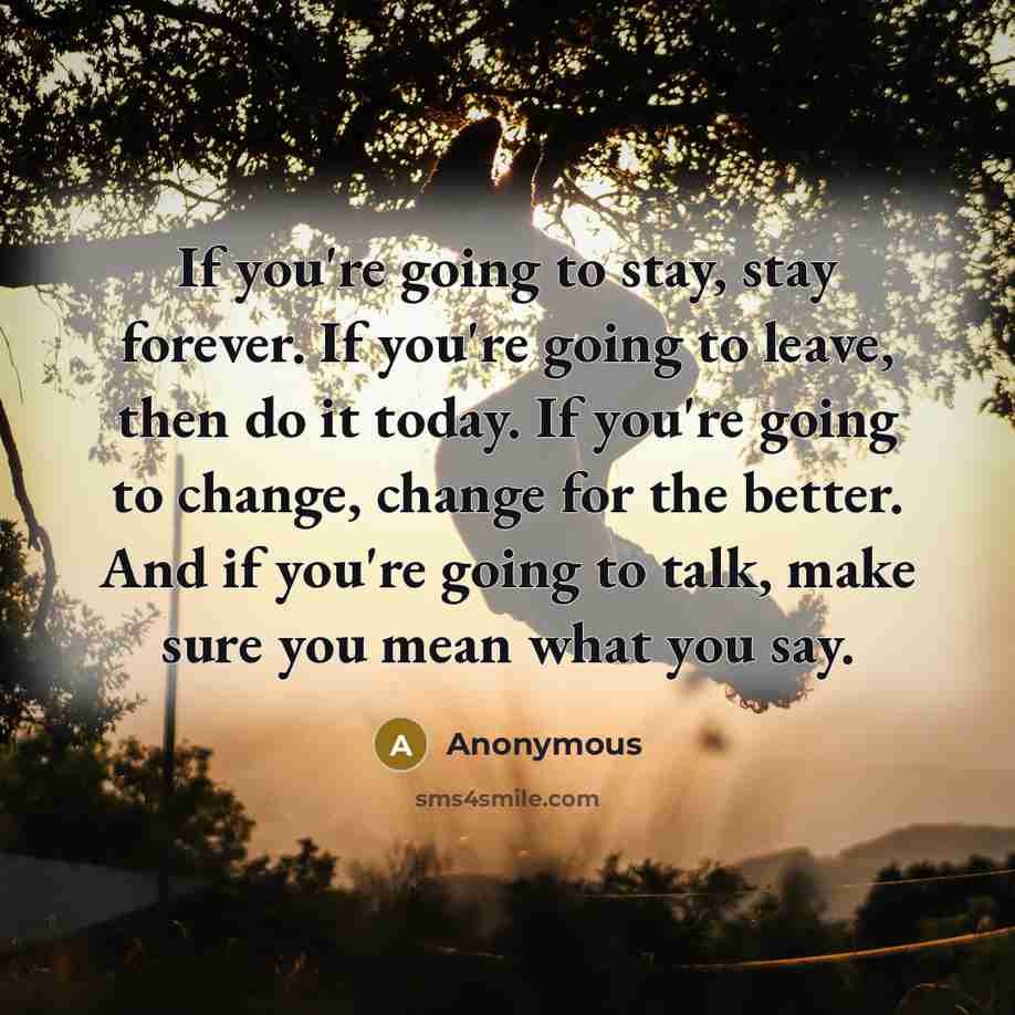 “If you're going to stay, stay forever. If you're going to leave, then do it today. If you're going to change, change for the better. And if you're going to talk, make sure you mean what you say.” quote by Anonymous