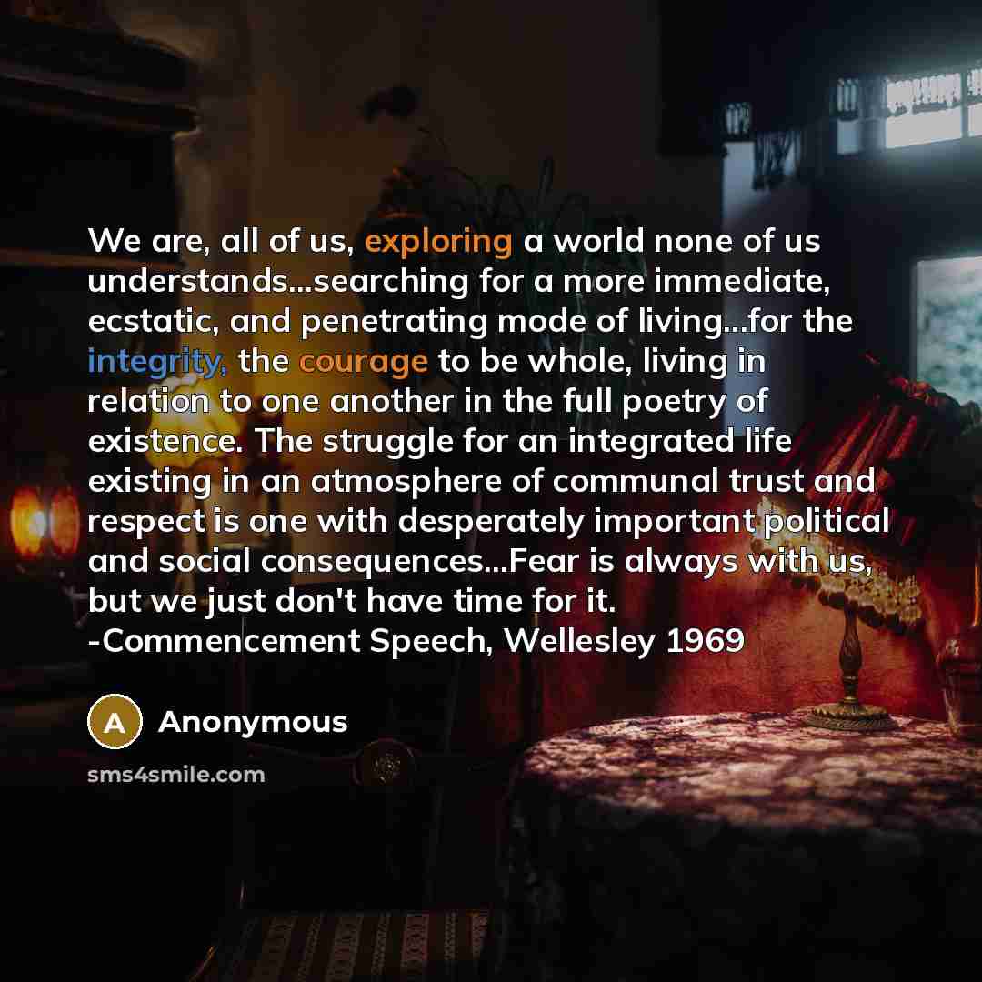 “We are, all of us, exploring a world none of us understands...searching for a more immediate, ecstatic, and penetrating mode of living...for the integrity, the courage to be whole, living in relation to one another in the full poetry of existence. The struggle for an integrated life existing in an…” quote by Anonymous