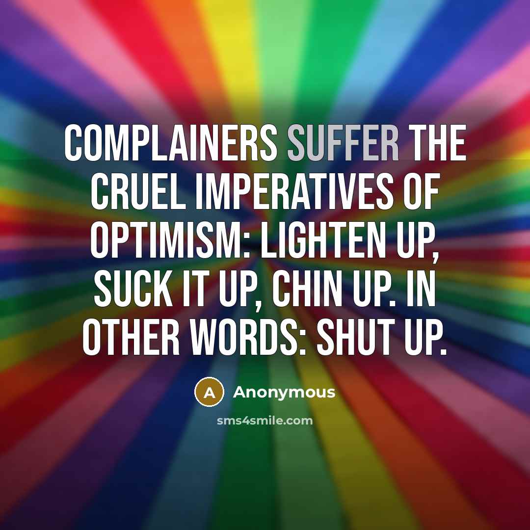 “Complainers suffer the cruel imperatives of optimism: lighten up, suck it up, chin up. In other words: shut up.” quote by Anonymous