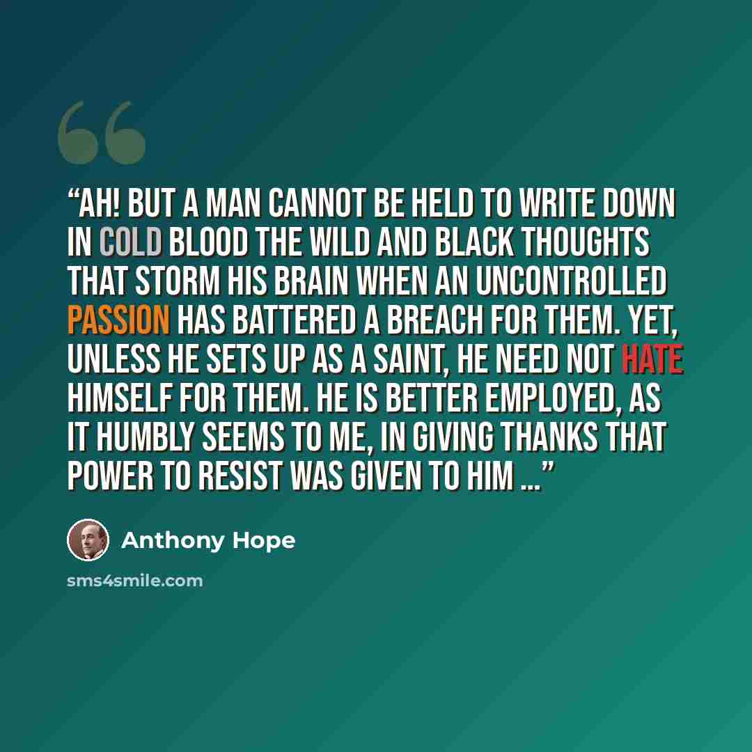 “Ah! but a man cannot be held to write down in cold blood the wild and black thoughts that storm his brain when an uncontrolled passion has battered a breach for them. Yet, unless he sets up as a saint, he need not hate himself for them. He is better employed, as it humbly seems to me, in giving…” quote by Anthony Hope