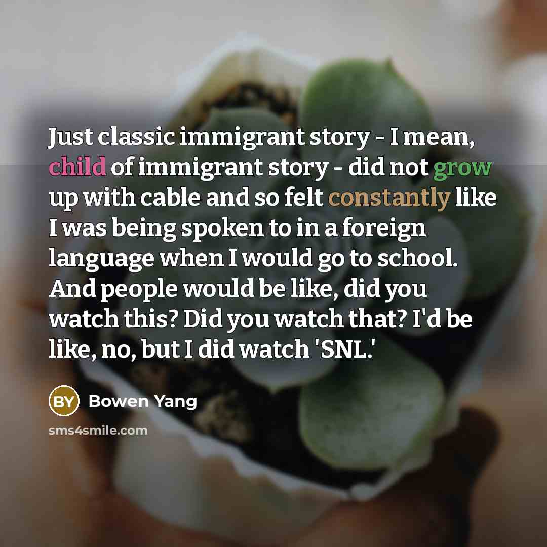 “Just classic immigrant story - I mean, child of immigrant story - did not grow up with cable and so felt constantly like I was being spoken to in a foreign language when I would go to school. And people would be like, did you watch this? Did you watch that? I'd be like, no, but I did watch 'SNL.'” quote by Bowen Yang