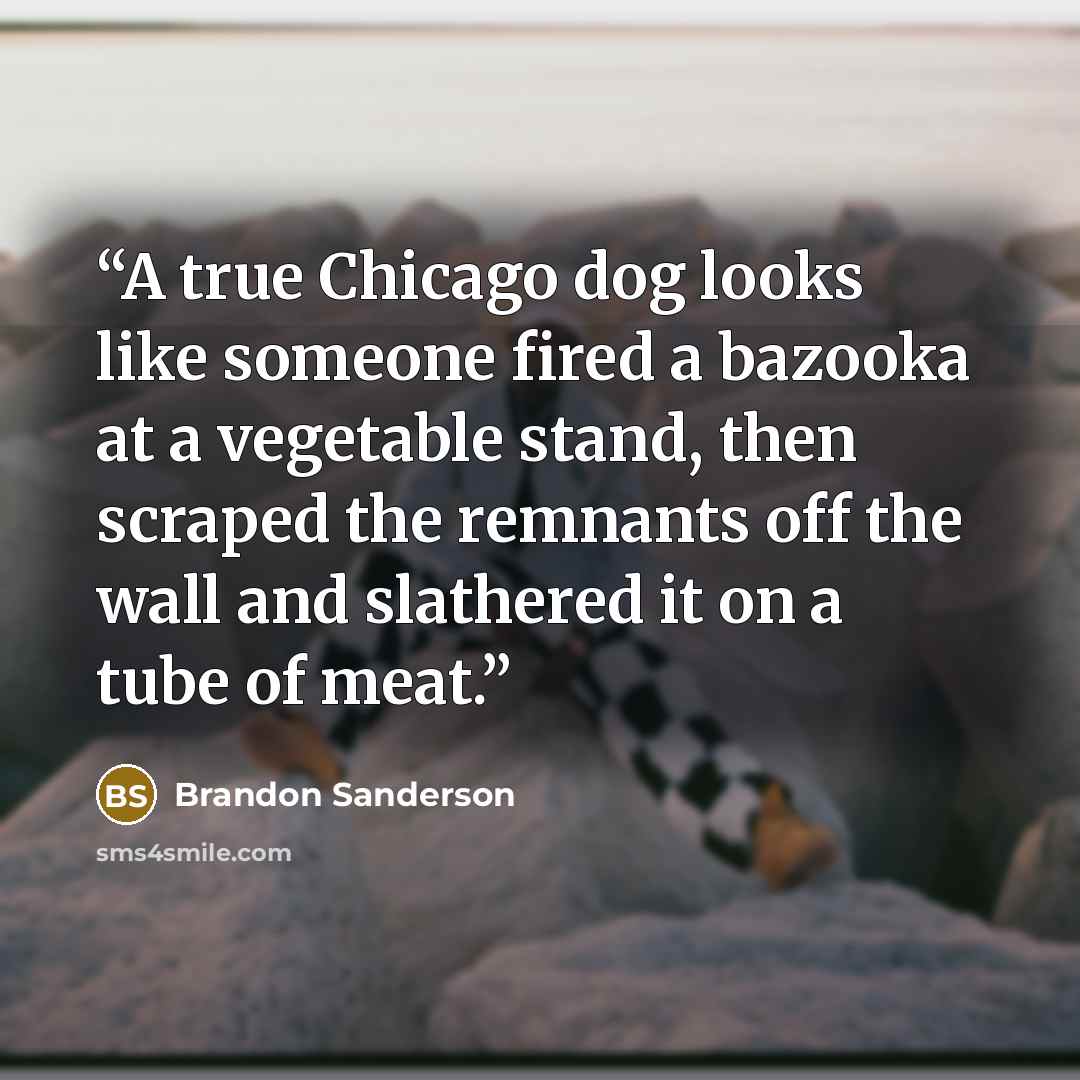 “A true Chicago dog looks like someone fired a bazooka at a vegetable stand, then scraped the remnants off the wall and slathered it on a tube of meat.” quote by Brandon Sanderson