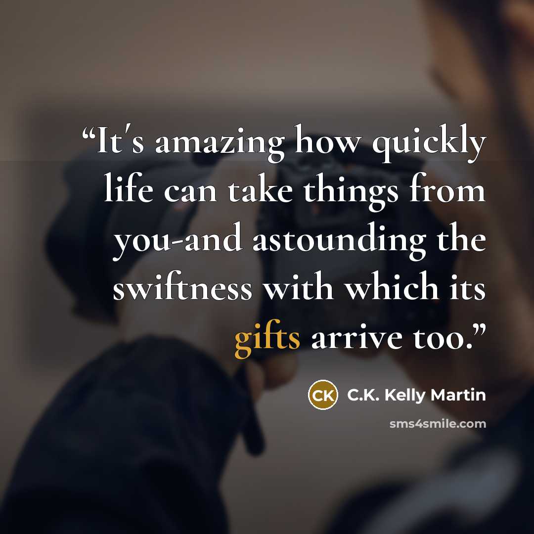 “It´s amazing how quickly life can take things from you-and astounding the swiftness with which its gifts arrive too.” quote by C.K. Kelly Martin