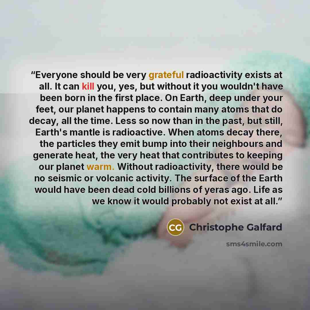 “Everyone should be very grateful radioactivity exists at all. It can kill you, yes, but without it you wouldn't have been born in the first place. On Earth, deep under your feet, our planet happens to contain many atoms that do decay, all the time. Less so now than in the past, but still, Earth's…” quote by Christophe Galfard