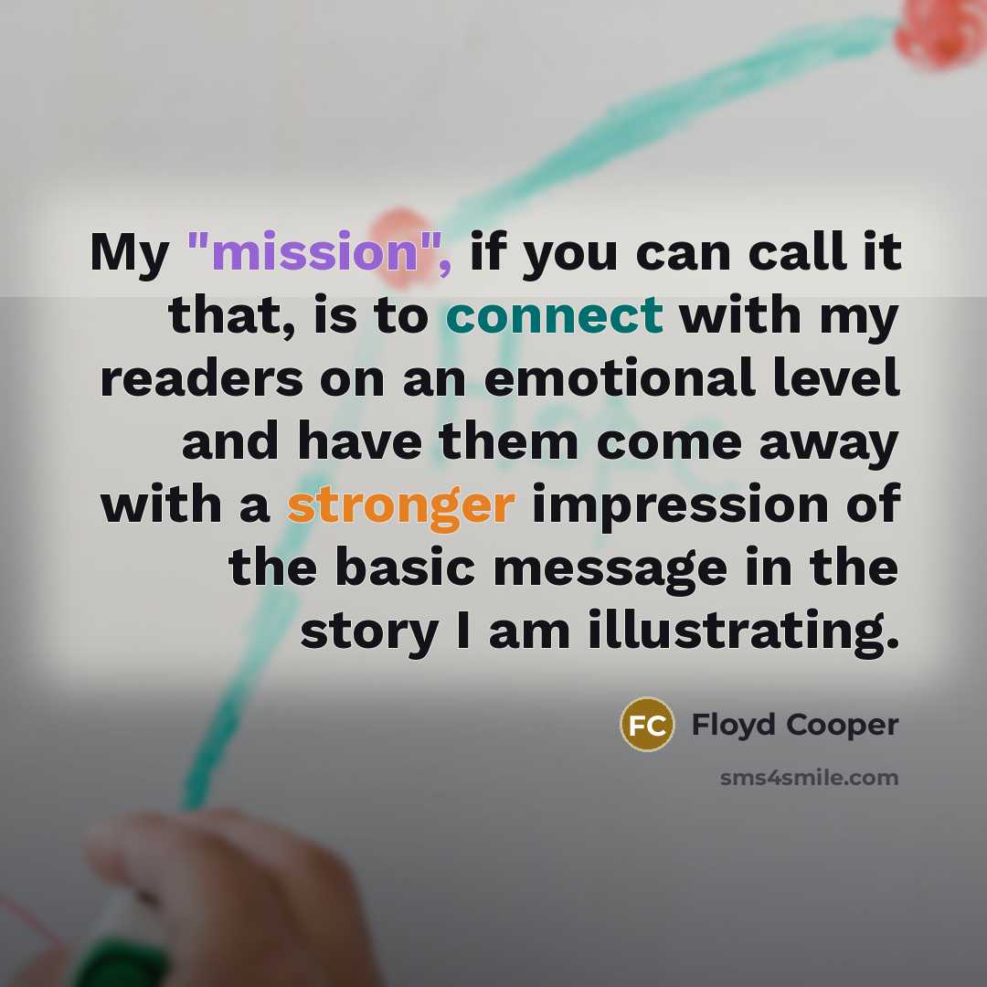 “My "mission", if you can call it that, is to connect with my readers on an emotional level and have them come away with a stronger impression of the basic message in the story I am illustrating.” quote by Floyd Cooper