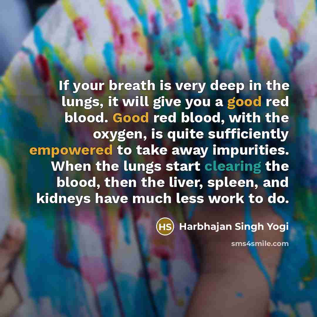 “If your breath is very deep in the lungs, it will give you a good red blood. Good red blood, with the oxygen, is quite sufficiently empowered to take away impurities. When the lungs start clearing the blood, then the liver, spleen, and kidneys have much less work to do.” quote by Harbhajan Singh Yogi