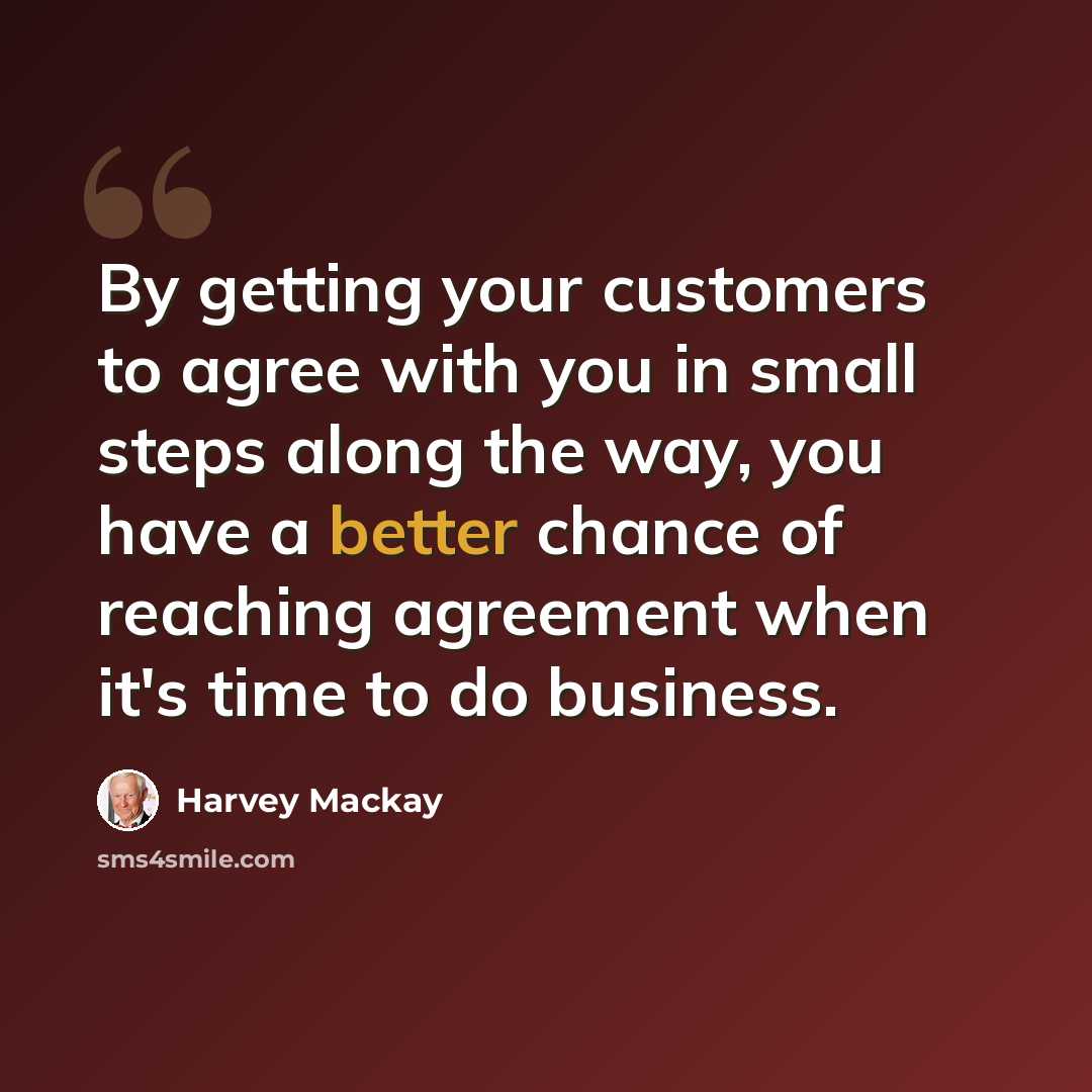 “By getting your customers to agree with you in small steps along the way, you have a better chance of reaching agreement when it's time to do business.” quote by Harvey Mackay