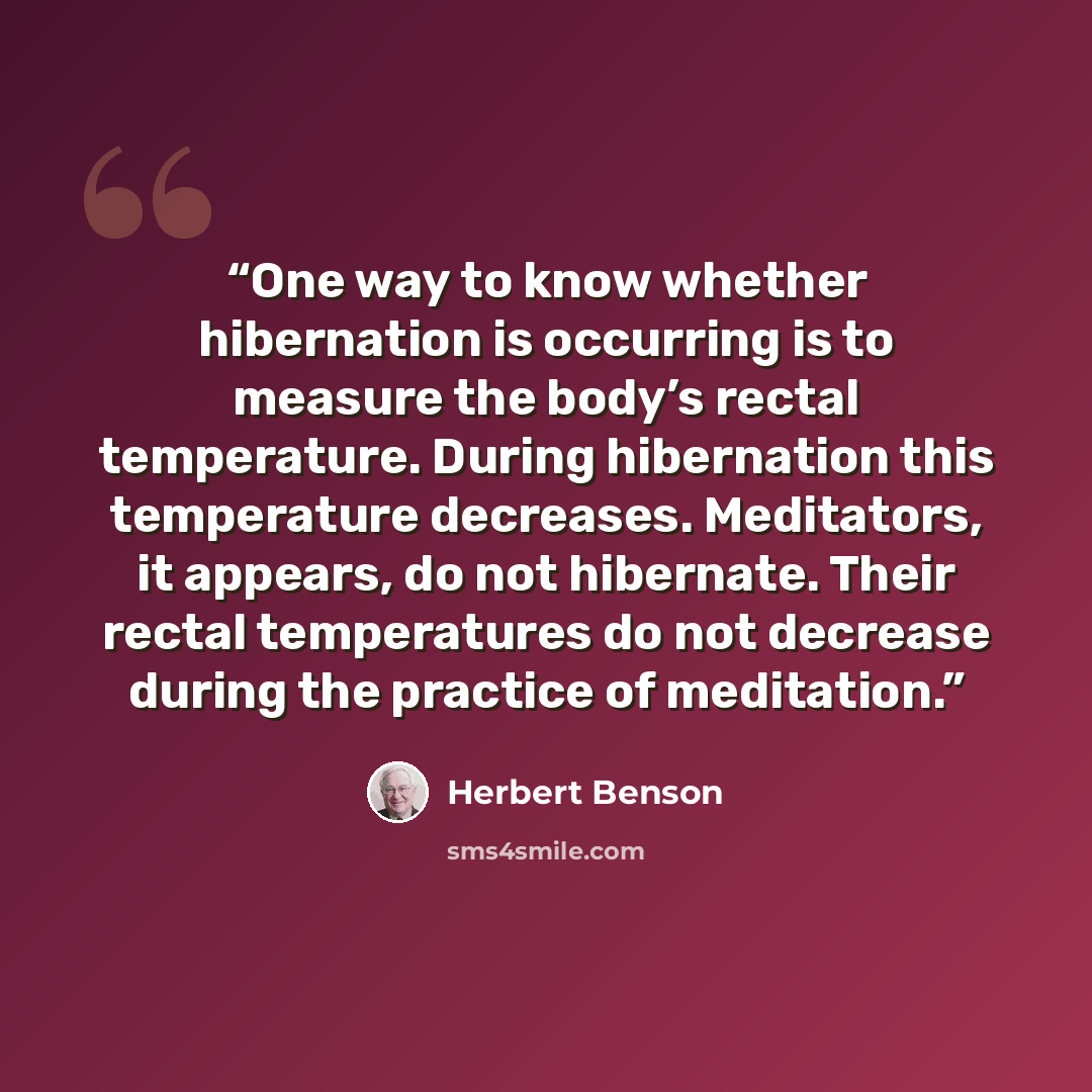 “One way to know whether hibernation is occurring is to measure the body’s rectal temperature. During hibernation this temperature decreases. Meditators, it appears, do not hibernate. Their rectal temperatures do not decrease during the practice of meditation.” quote by Herbert Benson