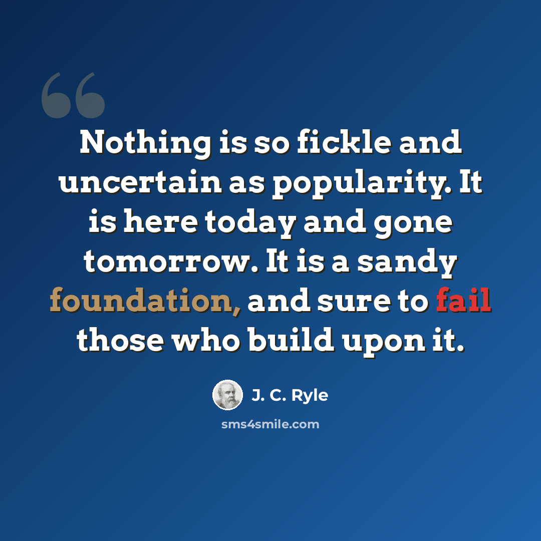 “Nothing is so fickle and uncertain as popularity. It is here today and gone tomorrow. It is a sandy foundation, and sure to fail those who build upon it.” quote by J. C. Ryle