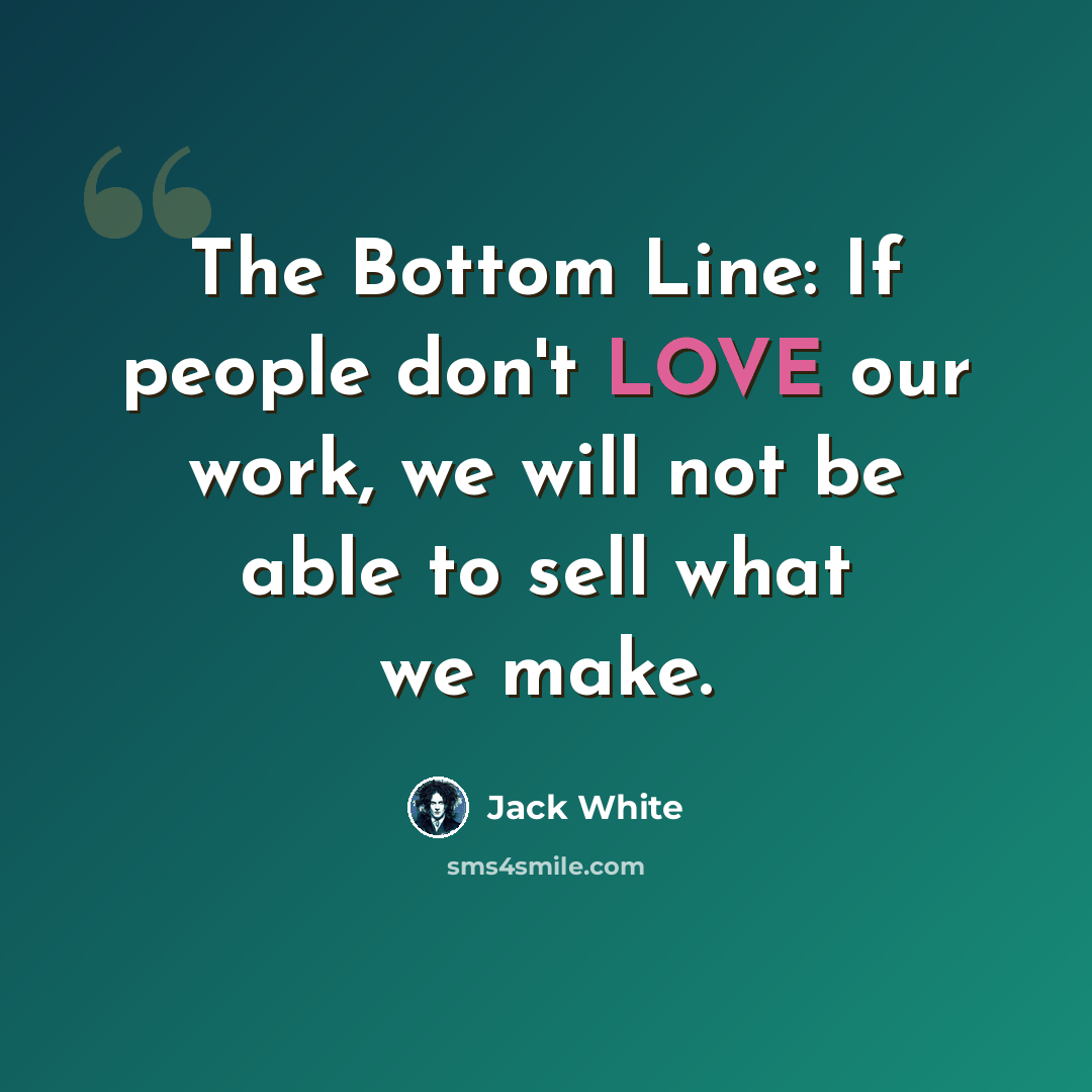 “The Bottom Line: If people don't LOVE our work, we will not be able to sell what we make.” quote by Jack White