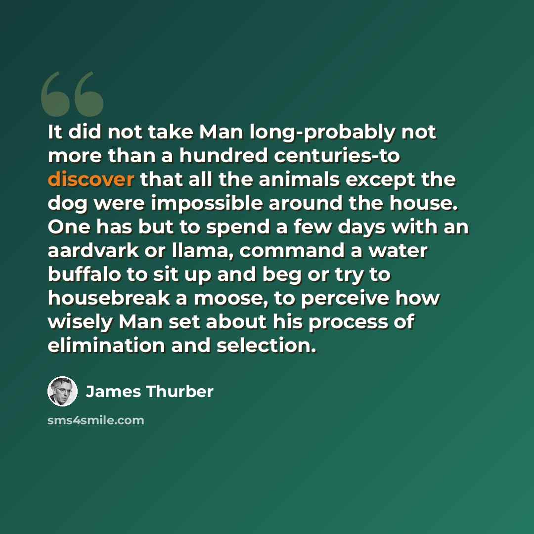 “It did not take Man long-probably not more than a hundred centuries-to discover that all the animals except the dog were impossible around the house. One has but to spend a few days with an aardvark or llama, command a water buffalo to sit up and beg or try to housebreak a moose, to perceive how…” quote by James Thurber