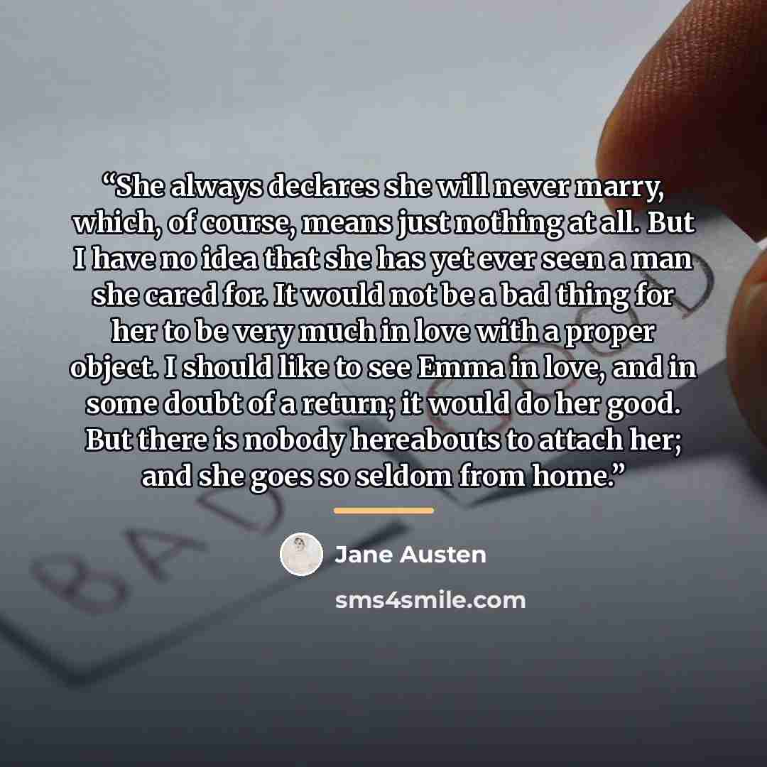 “She always declares she will never marry, which, of course, means just nothing at all. But I have no idea that she has yet ever seen a man she cared for. It would not be a bad thing for her to be very much in love with a proper object. I should like to see Emma in love, and in some doubt of a…” quote by Jane Austen