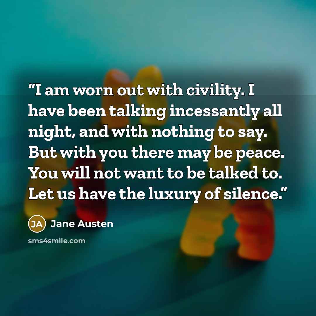 “I am worn out with civility. I have been talking incessantly all night, and with nothing to say. But with you there may be peace. You will not want to be talked to. Let us have the luxury of silence.” quote by Jane Austen