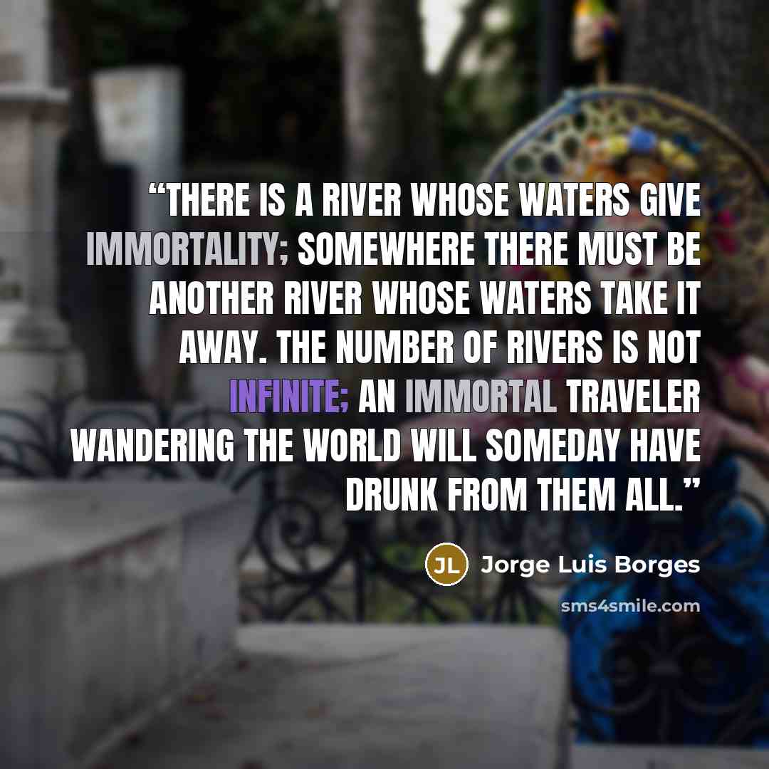 “There is a river whose waters give immortality; somewhere there must be another river whose waters take it away. The number of rivers is not infinite; an immortal traveler wandering the world will someday have drunk from them all.” quote by Jorge Luis Borges