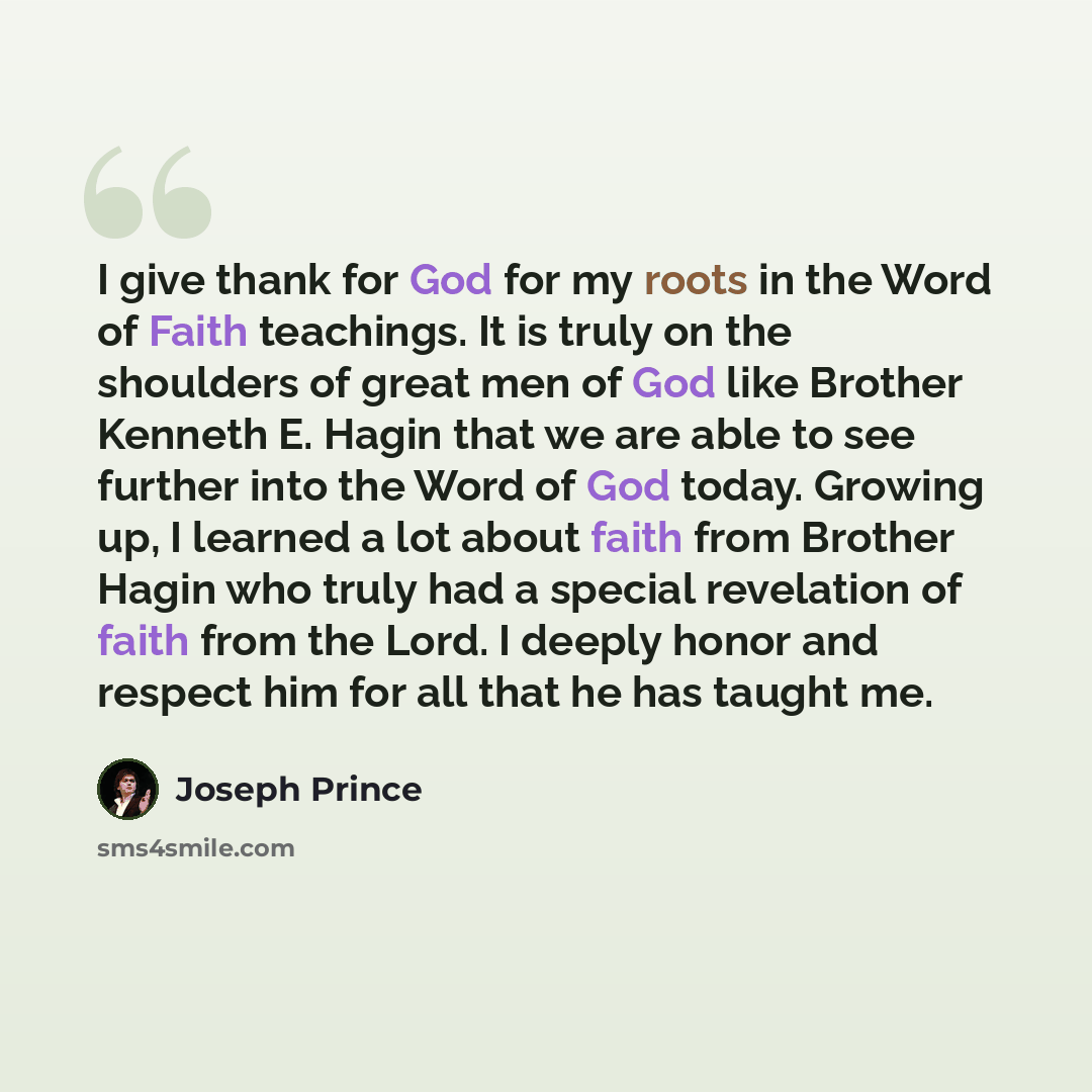 “I give thank for God for my roots in the Word of Faith teachings. It is truly on the shoulders of great men of God like Brother Kenneth E. Hagin that we are able to see further into the Word of God today. Growing up, I learned a lot about faith from Brother Hagin who truly had a special revelation…” quote by Joseph Prince