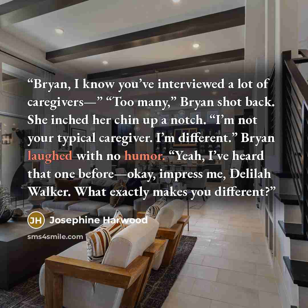“Bryan, I know you’ve interviewed a lot of caregivers—” “Too many,” Bryan shot back. She inched her chin up a notch. “I’m not your typical caregiver. I’m different.” Bryan laughed with no humor. “Yeah, I’ve heard that one before—okay, impress me, Delilah Walker. What exactly makes you different?” quote by Josephine Harwood