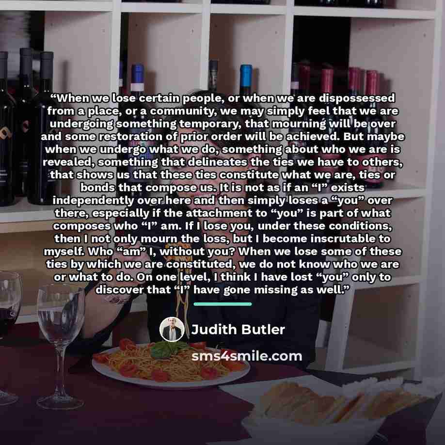 “When we lose certain people, or when we are dispossessed from a place, or a community, we may simply feel that we are undergoing something temporary, that mourning will be over and some restoration of prior order will be achieved. But maybe when we undergo what we do, something about who we are is…” quote by Judith Butler