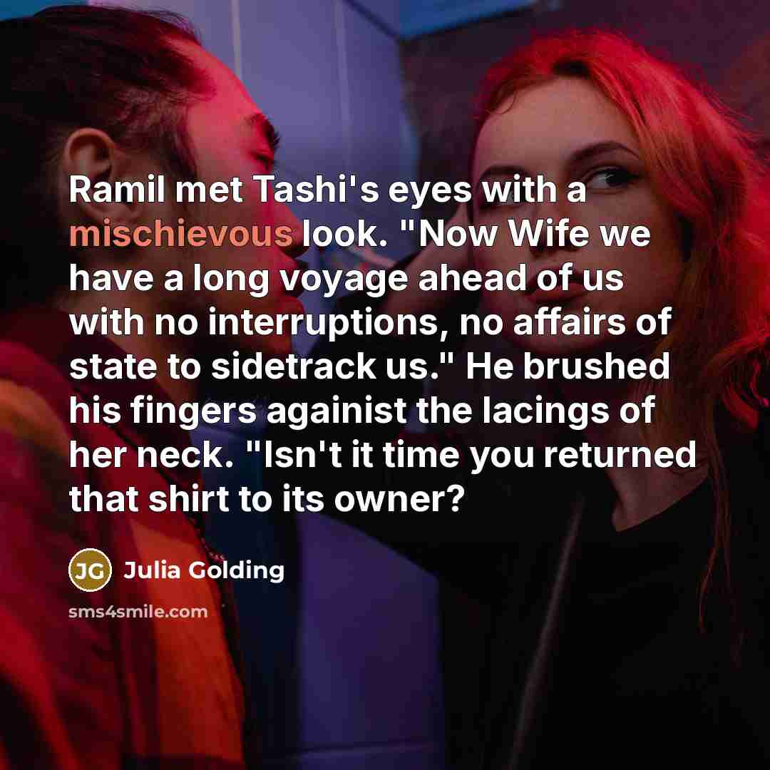 “Ramil met Tashi's eyes with a mischievous look. "Now Wife we have a long voyage ahead of us with no interruptions, no affairs of state to sidetrack us." He brushed his fingers againist the lacings of her neck. "Isn't it time you returned that shirt to its owner?” quote by Julia Golding