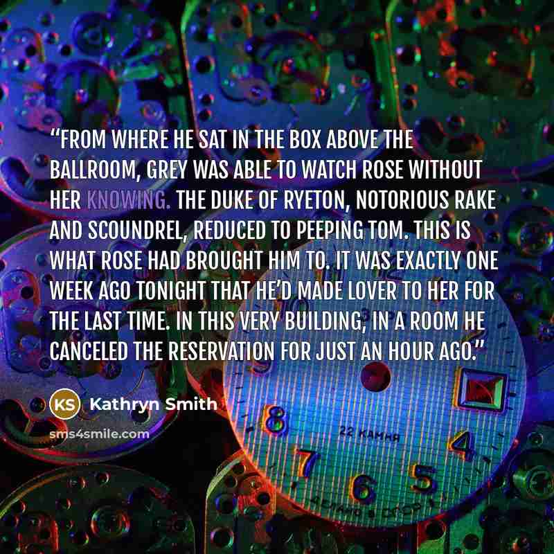 “From where he sat in the box above the ballroom, Grey was able to watch Rose without her knowing. The Duke of Ryeton, notorious rake and scoundrel, reduced to Peeping Tom. This is what Rose had brought him to. It was exactly one week ago tonight that he’d made lover to her for the last time. In…” quote by Kathryn Smith
