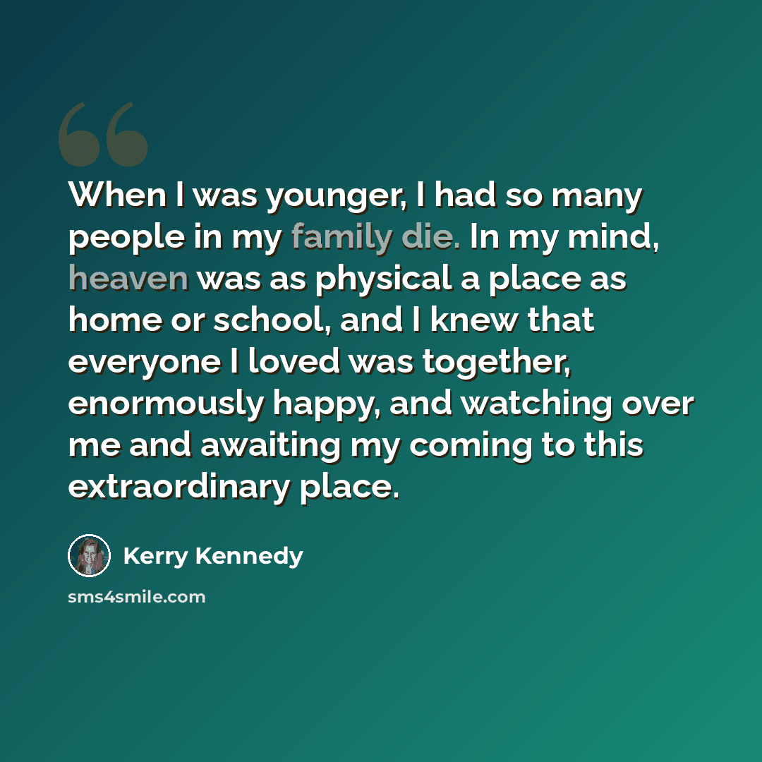 “When I was younger, I had so many people in my family die. In my mind, heaven was as physical a place as home or school, and I knew that everyone I loved was together, enormously happy, and watching over me and awaiting my coming to this extraordinary place.” quote by Kerry Kennedy