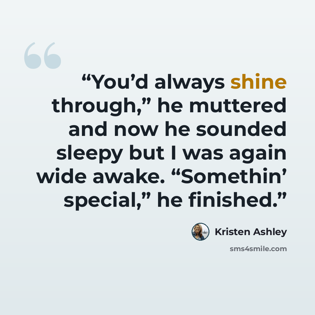 “You’d always shine through,” he muttered and now he sounded sleepy but I was again wide awake. “Somethin’ special,” he finished.” quote by Kristen Ashley
