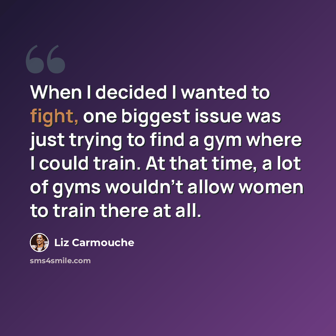 “When I decided I wanted to fight, one biggest issue was just trying to find a gym where I could train. At that time, a lot of gyms wouldn't allow women to train there at all.” quote by Liz Carmouche