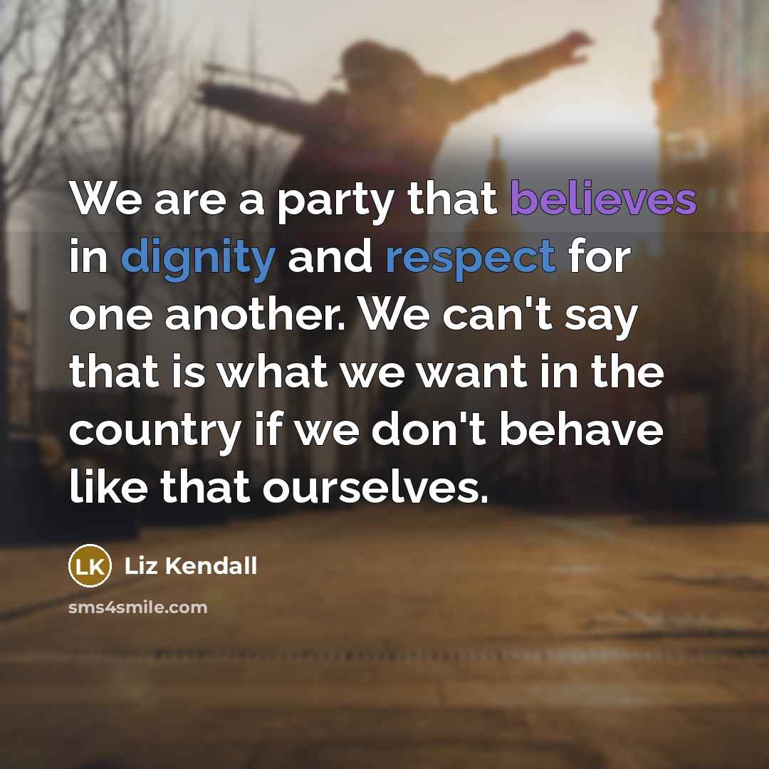 “We are a party that believes in dignity and respect for one another. We can't say that is what we want in the country if we don't behave like that ourselves.” quote by Liz Kendall
