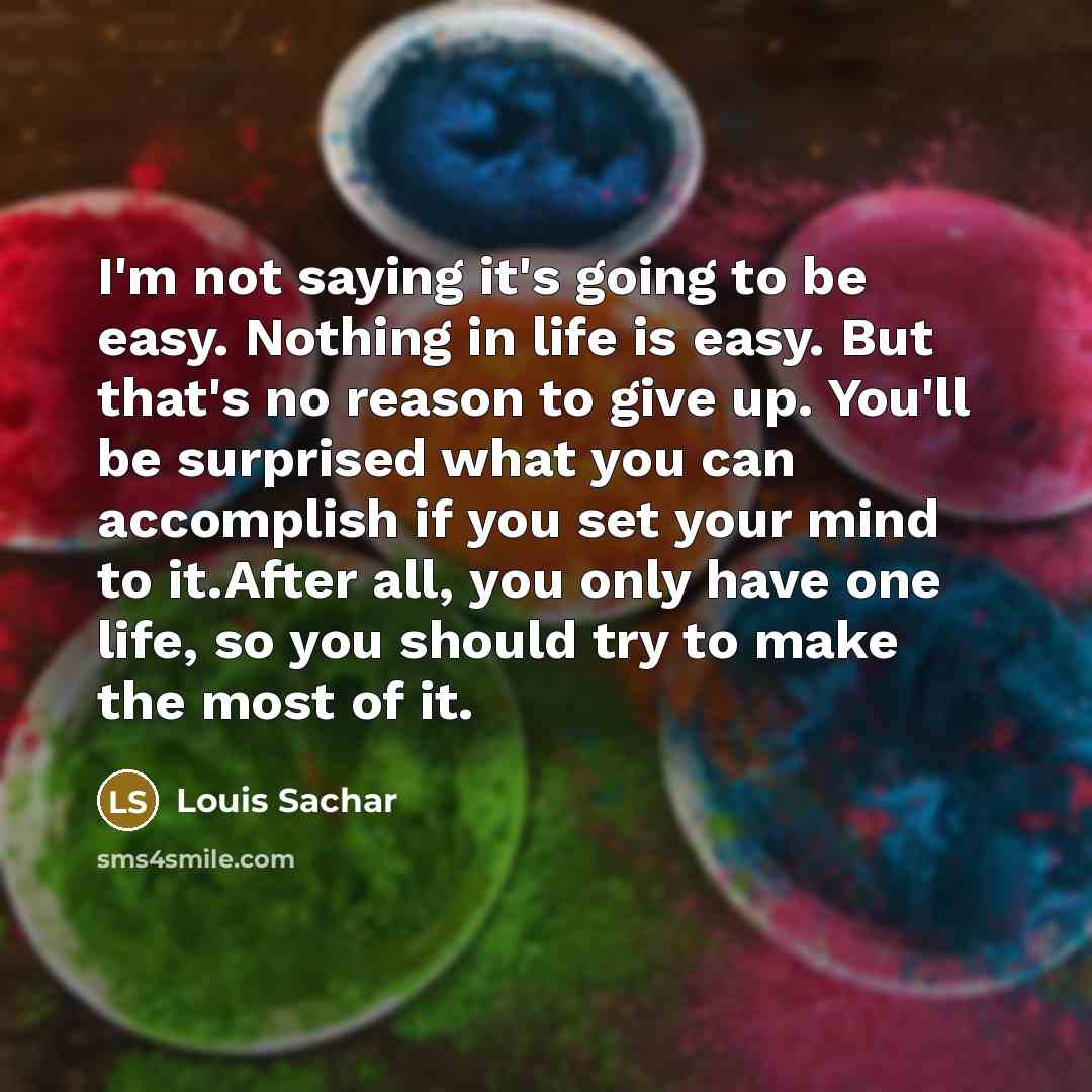 “I'm not saying it's going to be easy. Nothing in life is easy. But that's no reason to give up. You'll be surprised what you can accomplish if you set your mind to it.After all, you only have one life, so you should try to make the most of it.” quote by Louis Sachar