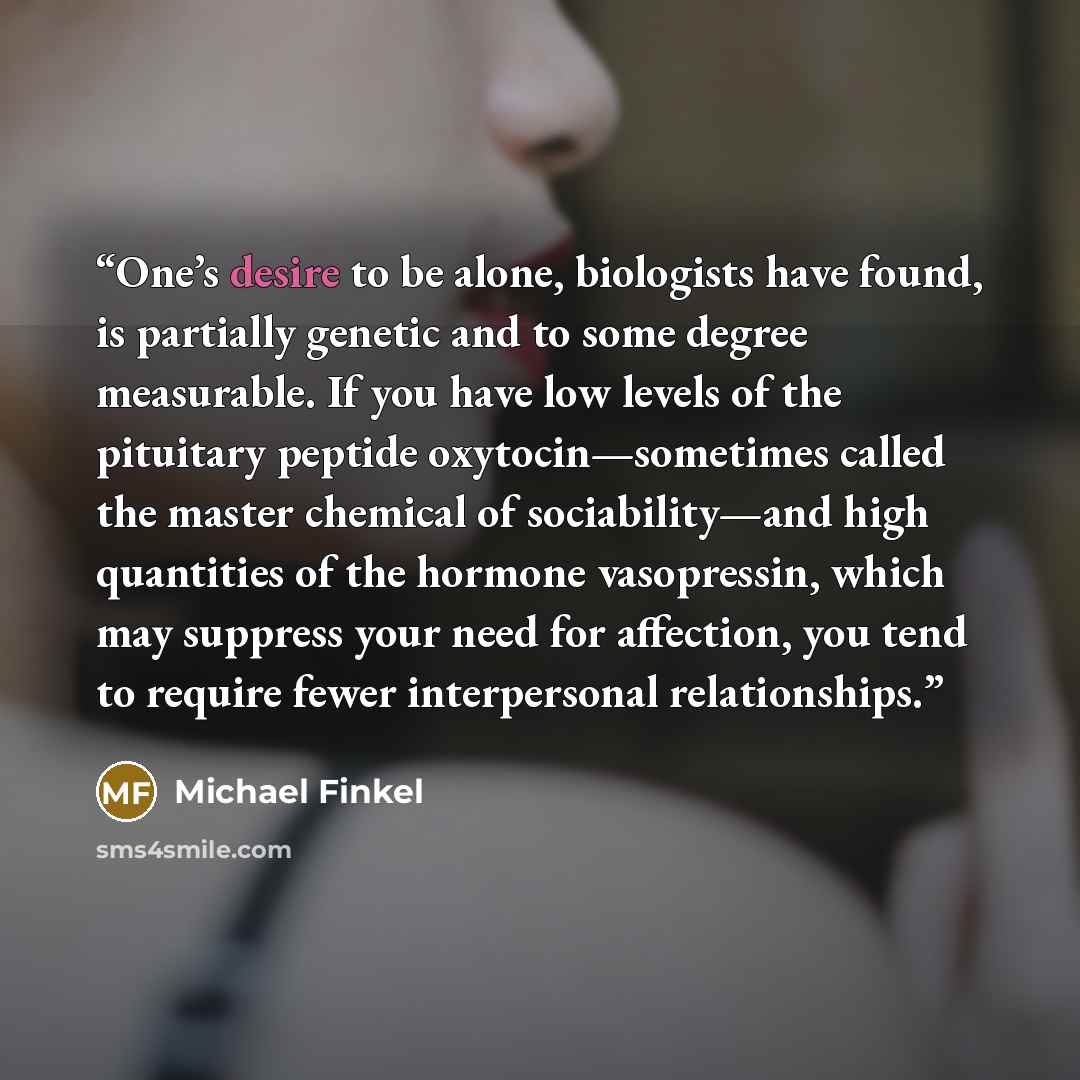 “One’s desire to be alone, biologists have found, is partially genetic and to some degree measurable. If you have low levels of the pituitary peptide oxytocin—sometimes called the master chemical of sociability—and high quantities of the hormone vasopressin, which may suppress your need for…” quote by Michael Finkel