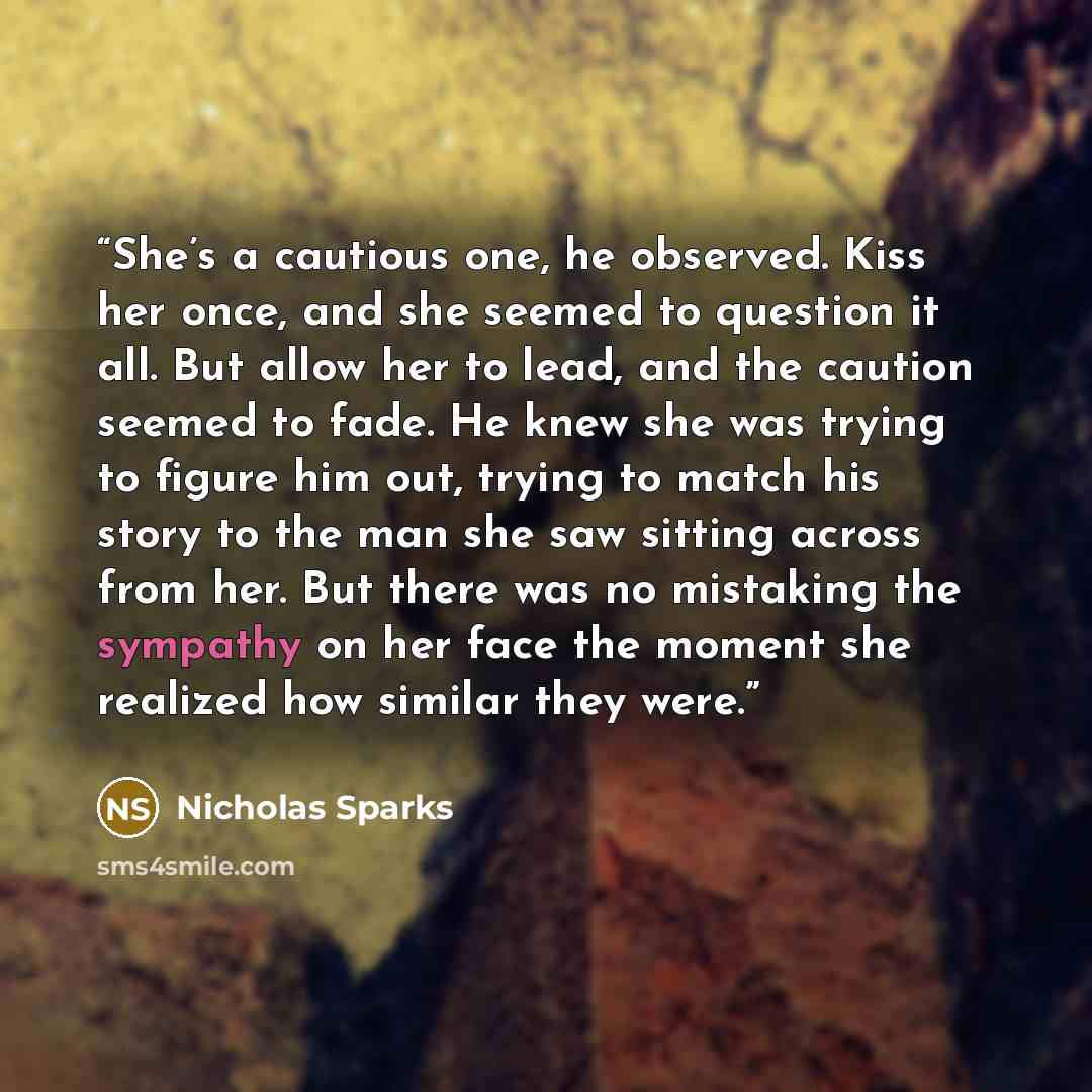 “She’s a cautious one, he observed. Kiss her once, and she seemed to question it all. But allow her to lead, and the caution seemed to fade. He knew she was trying to figure him out, trying to match his story to the man she saw sitting across from her. But there was no mistaking the sympathy on her…” quote by Nicholas Sparks